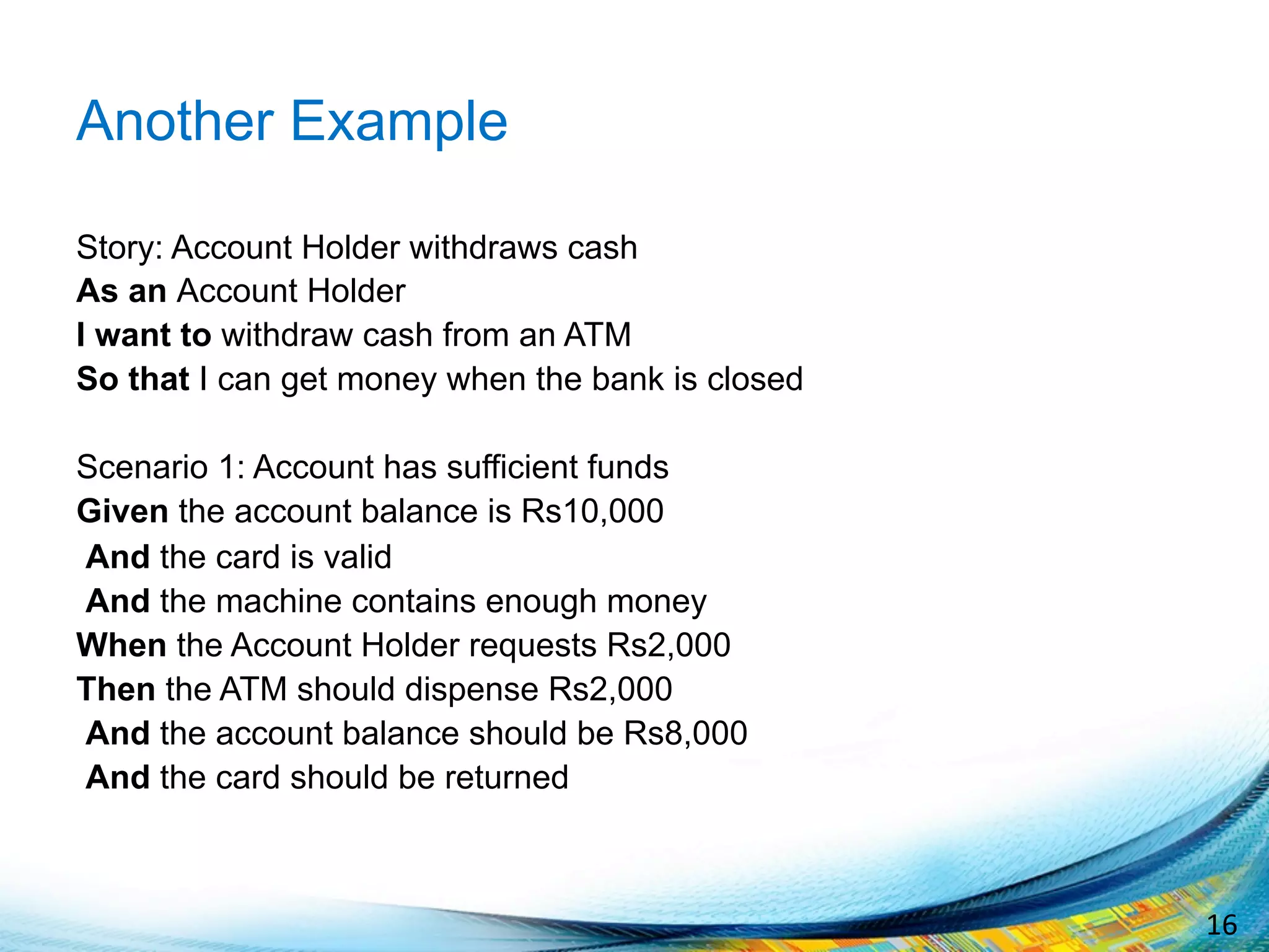 16	
  
Another Example
Story: Account Holder withdraws cash
As an Account Holder
I want to withdraw cash from an ATM
So that I can get money when the bank is closed
Scenario 1: Account has sufficient funds
Given the account balance is Rs10,000
And the card is valid
And the machine contains enough money
When the Account Holder requests Rs2,000
Then the ATM should dispense Rs2,000
And the account balance should be Rs8,000
And the card should be returned
 