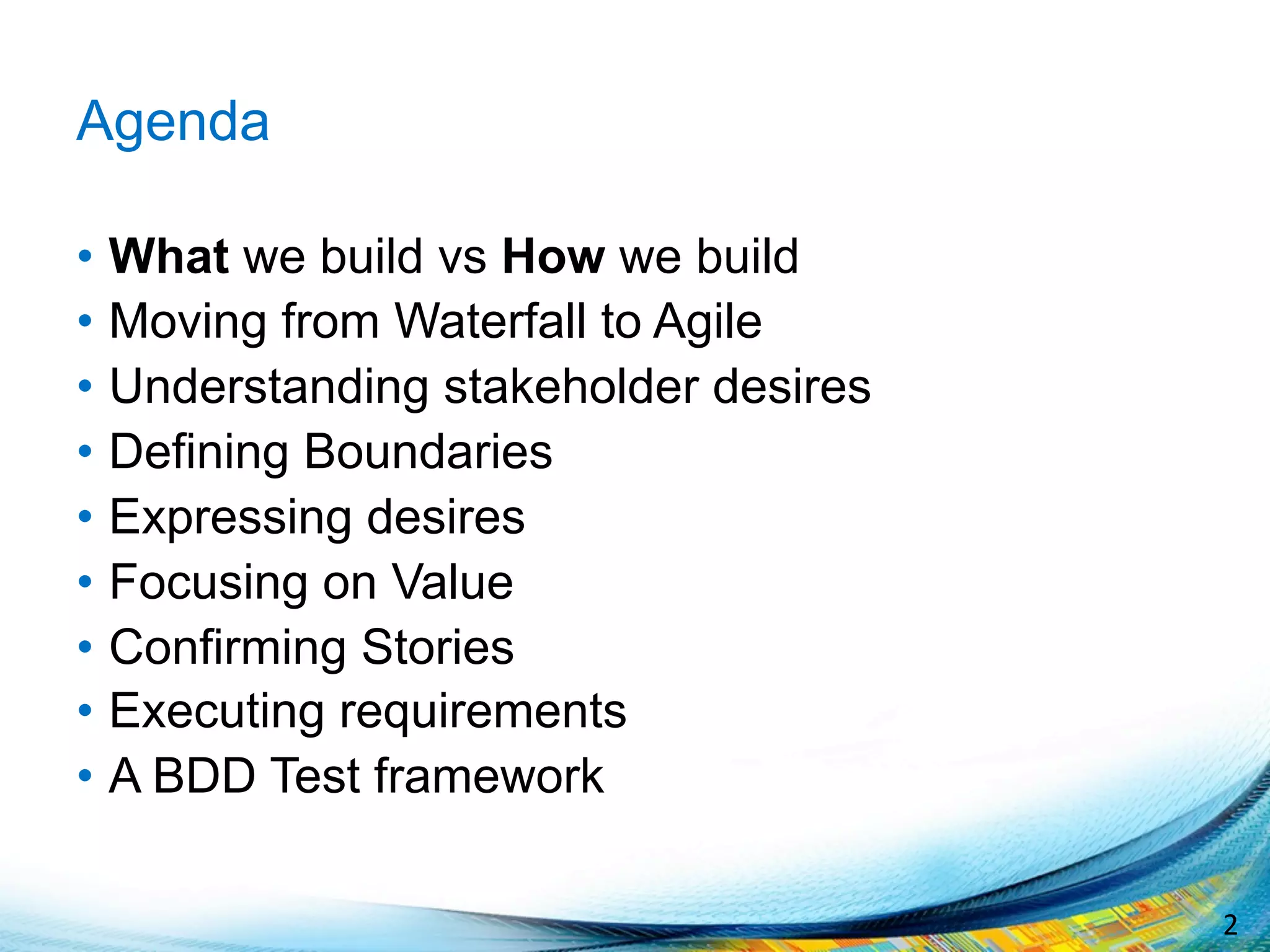2	
  
Agenda
•  What we build vs How we build
•  Moving from Waterfall to Agile
•  Understanding stakeholder desires
•  Defining Boundaries
•  Expressing desires
•  Focusing on Value
•  Confirming Stories
•  Executing requirements
•  A BDD Test framework
 