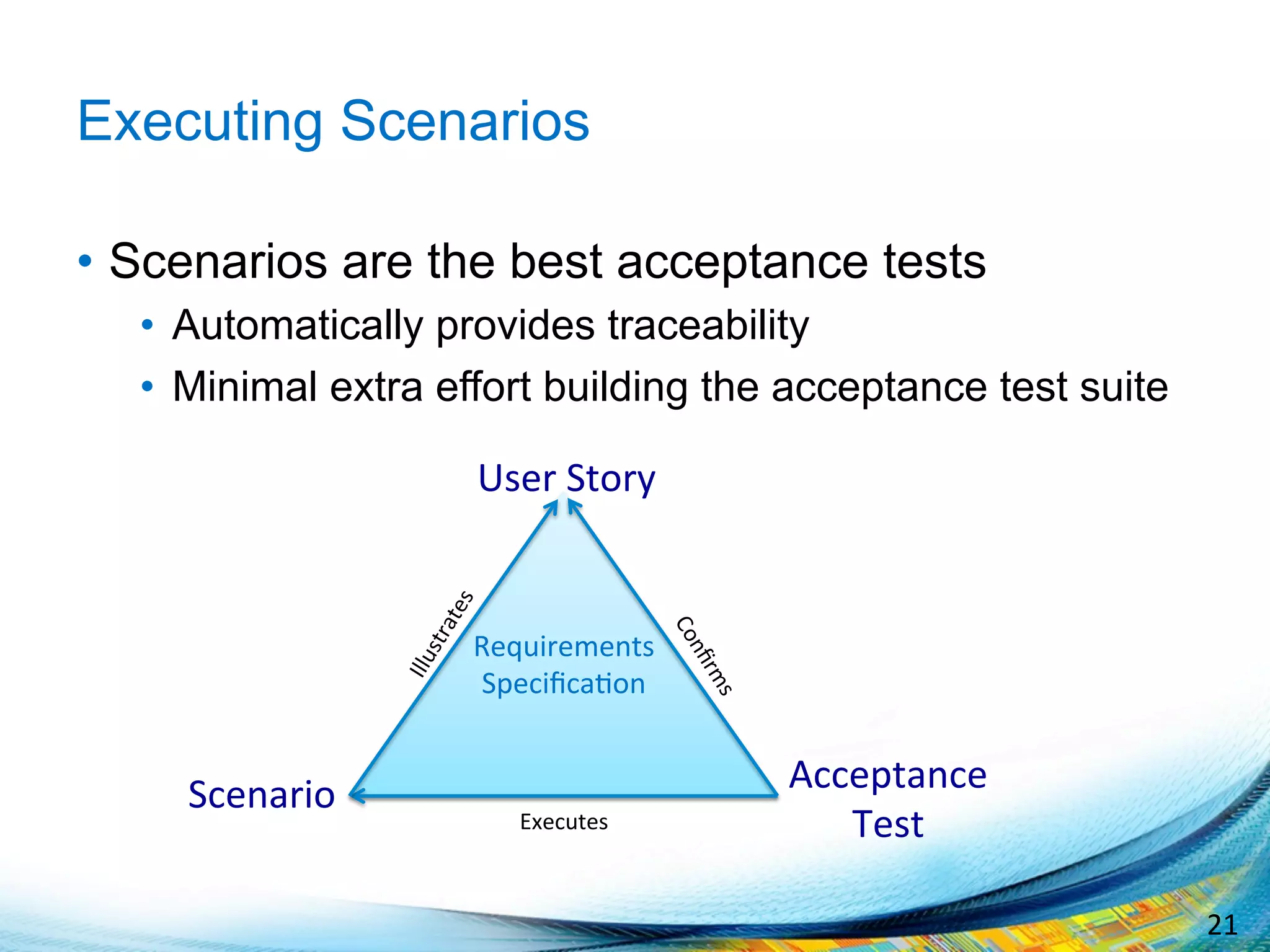 21	
  
Executing Scenarios
•  Scenarios are the best acceptance tests
•  Automatically provides traceability
•  Minimal extra effort building the acceptance test suite
Requirements	
  
Speciﬁca;on	
  
	
  
	
  
	
  
Acceptance	
  
Test	
  
User	
  Story	
  
Scenario	
  
Executes	
  
 
