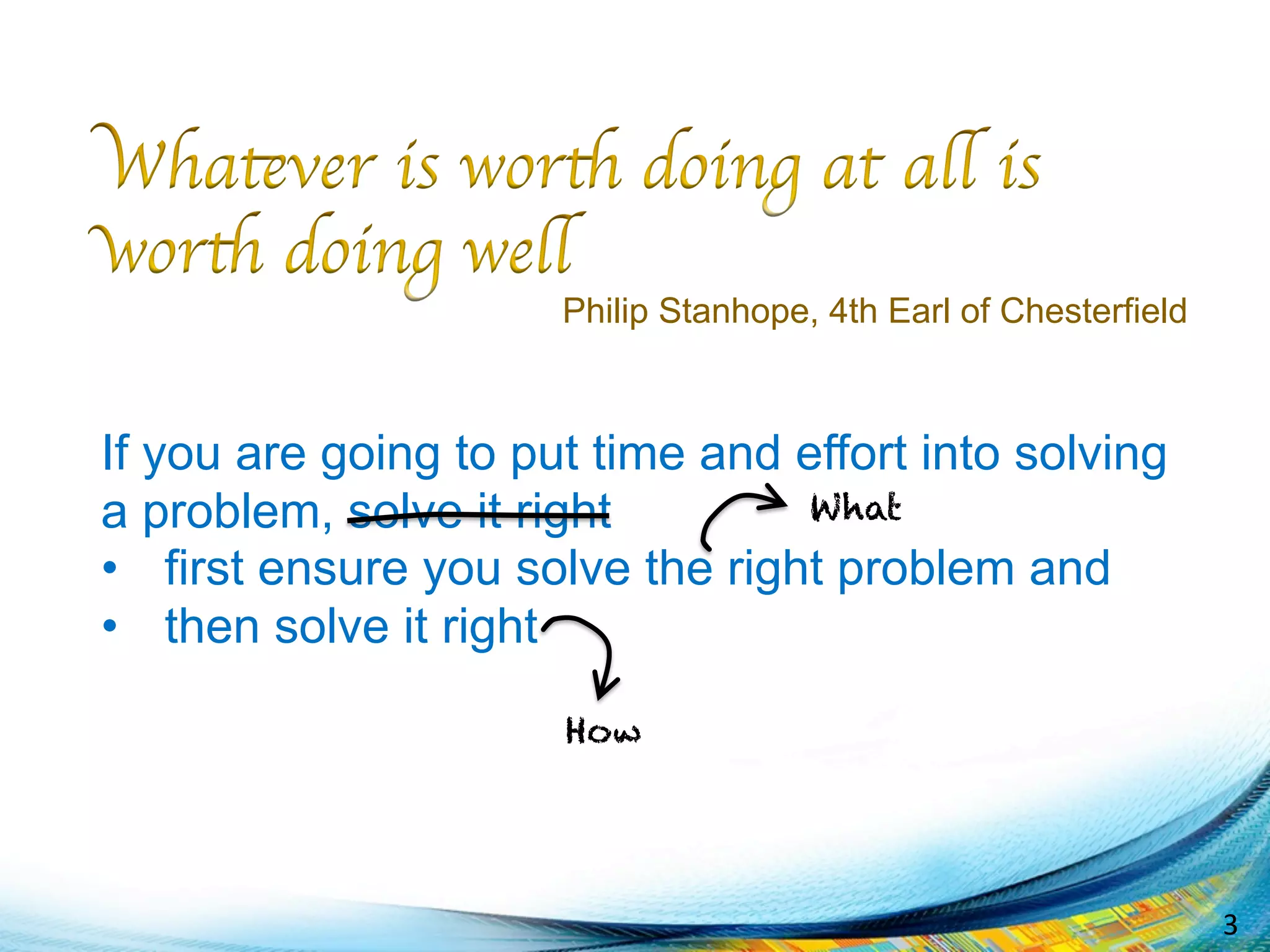 3	
  
If you are going to put time and effort into solving
a problem, solve it right
•  first ensure you solve the right problem and
•  then solve it right
Philip Stanhope, 4th Earl of Chesterfield
What
How
 