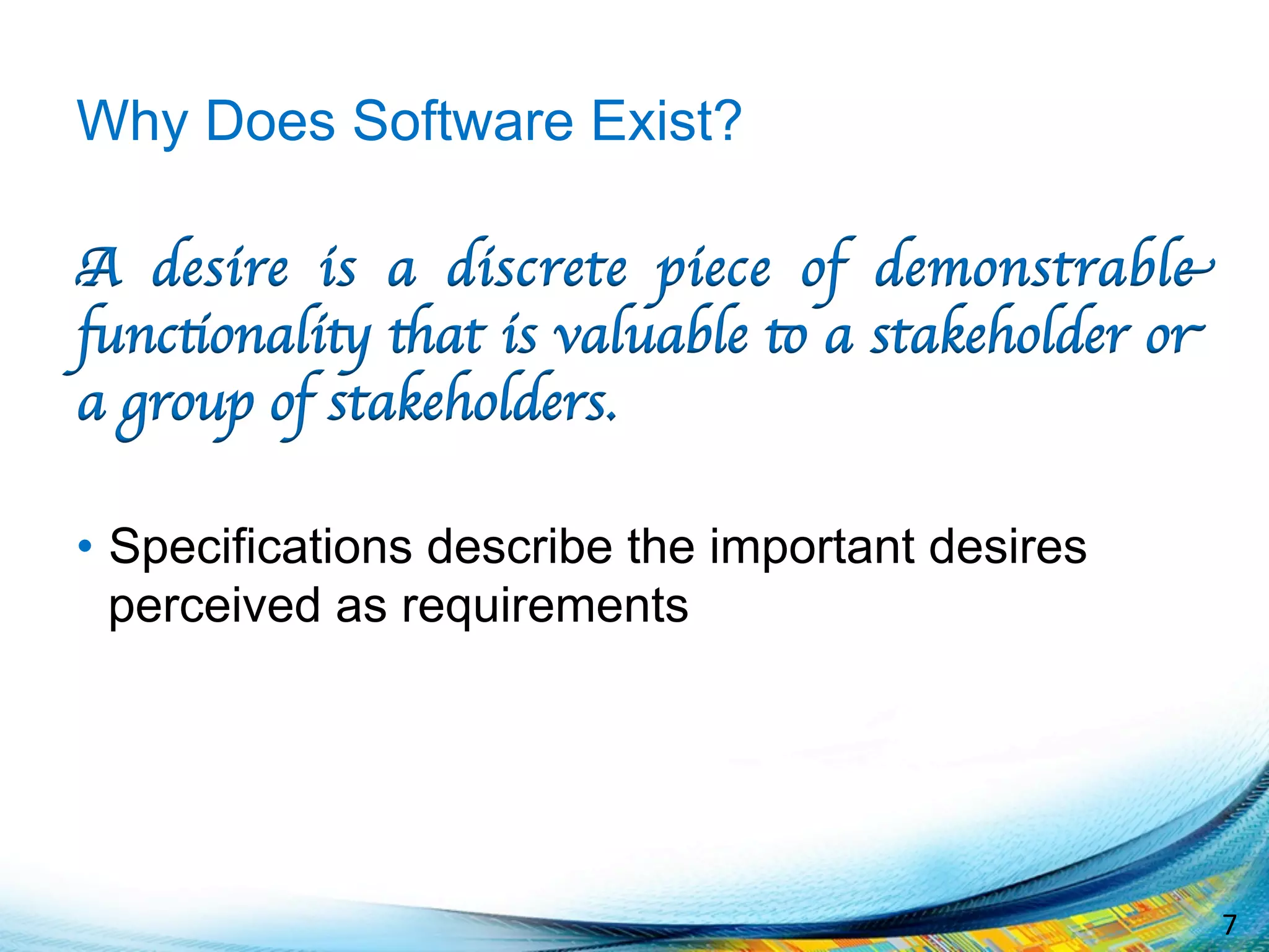 7	
  
Why Does Software Exist?
A desire is a discrete piece of demonstrable
functionality that is valuable to a stakeholder or
a group of stakeholders.
•  Specifications describe the important desires
perceived as requirements
 