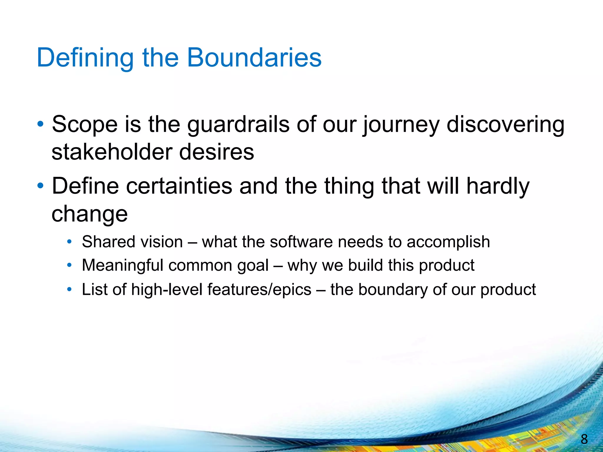 8	
  
Defining the Boundaries
•  Scope is the guardrails of our journey discovering
stakeholder desires
•  Define certainties and the thing that will hardly
change
•  Shared vision – what the software needs to accomplish
•  Meaningful common goal – why we build this product
•  List of high-level features/epics – the boundary of our product
 
