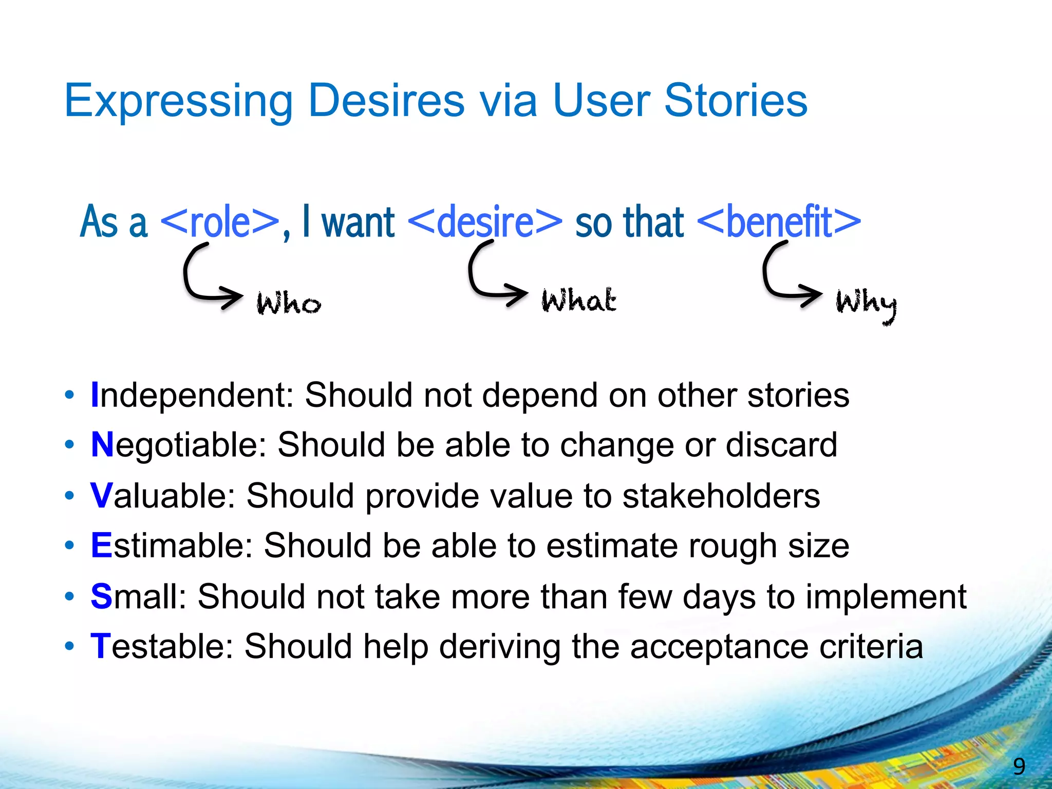 9	
  
Expressing Desires via User Stories
As a <role>, I want <desire> so that <benefit>
•  Independent: Should not depend on other stories
•  Negotiable: Should be able to change or discard
•  Valuable: Should provide value to stakeholders
•  Estimable: Should be able to estimate rough size
•  Small: Should not take more than few days to implement
•  Testable: Should help deriving the acceptance criteria
WhatWho Why
 