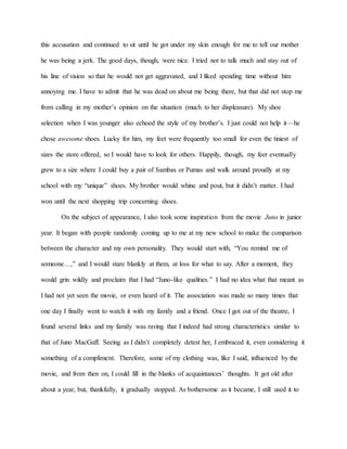 this accusation and continued to sit until he got under my skin enough for me to tell our mother
he was being a jerk. The good days, though, were nice. I tried not to talk much and stay out of
his line of vision so that he would not get aggravated, and I liked spending time without him
annoying me. I have to admit that he was dead on about me being there, but that did not stop me
from calling in my mother’s opinion on the situation (much to her displeasure). My shoe
selection when I was younger also echoed the style of my brother’s. I just could not help it—he
chose awesome shoes. Lucky for him, my feet were frequently too small for even the tiniest of
sizes the store offered, so I would have to look for others. Happily, though, my feet eventually
grew to a size where I could buy a pair of Sambas or Pumas and walk around proudly at my
school with my “unique” shoes. My brother would whine and pout, but it didn’t matter. I had
won until the next shopping trip concerning shoes.
On the subject of appearance, I also took some inspiration from the movie Juno in junior
year. It began with people randomly coming up to me at my new school to make the comparison
between the character and my own personality. They would start with, “You remind me of
someone…,” and I would stare blankly at them, at loss for what to say. After a moment, they
would grin wildly and proclaim that I had “Juno-like qualities.” I had no idea what that meant as
I had not yet seen the movie, or even heard of it. The association was made so many times that
one day I finally went to watch it with my family and a friend. Once I got out of the theatre, I
found several links and my family was raving that I indeed had strong characteristics similar to
that of Juno MacGuff. Seeing as I didn’t completely detest her, I embraced it, even considering it
something of a compliment. Therefore, some of my clothing was, like I said, influenced by the
movie, and from then on, I could fill in the blanks of acquaintances’ thoughts. It got old after
about a year, but, thankfully, it gradually stopped. As bothersome as it became, I still used it to
 