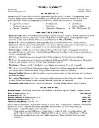 THOMAS HANDLEY
510-557-8022 5736 Birch Terrace
tomashandley@gmail.com Fremont, CA 94538
PLANT MANAGER
Manufacturing leader who drives continuous improvement in people, process and profit. Uncompromising focus
on Safety. Brings significant skills in team building, cost reduction, ISO certification, and LEAN. Use visual
process indicators, Kanban and KPI (Key Process Indicators). Master’s in Organizational Management.
 Operational Excellence  Cost Reduction  LEAN Tools
 Continuous Improvement  Purchasing  Injection Molding
 Planning – Scheduling  Maintenance Management  ERP – MS Dynamics AX
PROFESSIONAL EXPERIENCE
Plant Start-up/Restart: Restarted California manufacturing after a one year shutdown. Rebuilt talent team, restarted
manufacturing, maintenance, and quality assurance. Rebuilt one manufacturing line. Prepared plant for export
production (China, India and South America) and recertification with NSF, and IAPMO.
Productivity: Increased productivity of Dallas plant by 30%; reduced direct labor costs. Drove continuous
improvement with clear goal setting, establishment of key process indicators, daily review of production, and a weekly
management review to improve communication and cross-departmentaleffectiveness.
Cultural Improvements: Developed and implemented steps to break down silos and change the culture from
knowledge hoarding to collaboration. Established Standard Operating Procedures,work instructions and training to
reinforce organizational values.
ISO 9001 - Led the Dallas operation through the ISO 90001 certification. BVQi performed certification.
5S - Part of the management team to develop and implement the 6S approach, (5S + Safety) approach. Maintained a
weekly 6S audit schedule. (Sort, Set in Order,Shine, Standardize, Sustain)
Distribution: Directed a 60,000 F2
distribution center shipping approximately $26 to $30 M annually.
Merged two Northern California Fuji processing plants. During the remodeling construction the production operations
were merged within a four-month period. Combined two management teams and workforces.
Injection Molding Managed the injection molding, assembly and purchasing functions for turning the molded parts
into finished products.
Preventative Maintenance: Developed a preventative maintenance program for the injection molding. Purpose was
to ensure that each tool was performing at standard when each production run was started.
Community Involvement: Fremont Chamber of Commerce – Director, Mission San Jose Rotary, President
WORK EXPERIENCE
Oatey Company, Privately held manufacturer and distributor of Adhesives, Injection Molding, Plumbing Supplies
Plant Manager (Newark, CA) 2007 - Present
Consultant (Dallas TX) 2007
Quality Assurance Manager (Newark, CA) 2005 - 2007
Operations Manager (Dallas, TX) 2002 - 2005
Manufacturing Manager (Newark, CA) 1998 - 2002
Served in key leadership roles. Accepted the challenge to oversee plant closure in Dallas, coordinate environmental
cleanup, and oversee equipment disassembly. Returned to Newark to drive key productivity and quality
enhancements. Maintained stringent safety standards.
 Hired, trained, and motivated teams to reach productivity and profit goals. Ensured compliance with
quality and environmental standards. Shipped products to big box retailers and distributors worldwide.
 Developed work cells for assembly in the molding department. Balanced the tack time to maximize
productivity.
 