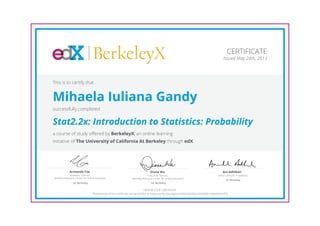 BerkeleyX
Executive Director,
Berkeley Resource Center for Online Education
Diana Wu
UC Berkeley
Academic Director,
Berkeley Resource Center for Online Education
Armando Fox
UC Berkeley
Senior Lecturer in Statistics
Ani Adhikari
UC Berkeley
CERTIFICATE
Issued May 24th, 2013
This is to certify that
Mihaela Iuliana Gandy
successfully completed
Stat2.2x: Introduction to Statistics: Probability
a course of study offered by BerkeleyX, an online learning
initiative of The University of California At Berkeley through edX.
HONOR CODE CERTIFICATE
*Authenticity of this certificate can be verified at https://verify.edx.org/cert/5bfa73b450c2465483b1b3b69c81bf76
 