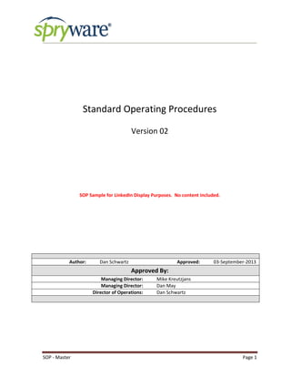 SOP - Master Page 1
Standard Operating Procedures
Version 02
SOP Sample for LinkedIn Display Purposes. No content included.
Author: Dan Schwartz Approved: 03-September-2013
Approved By:
Managing Director: Mike Kreutzjans
Managing Director: Dan May
Director of Operations: Dan Schwartz
 