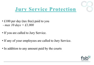Jury Service Protection
• £100 per day (tax free) paid to you
- max 10 days = £1,000
• If you are called to Jury Service.
• If any of your employees are called to Jury Service.
• In addition to any amount paid by the courts
 