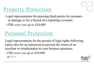 Property Protection
Legal representation for pursuing third parties for nuisance
or damage or for a breach of a repairing covenant.
- FSB cover you up to £50,000
Personal Protection
Legal representation for the pursuit of legal rights following
injury also for an injunction to prevent the return of an
assailant or troublemaker to your business premises.
- FSB cover you up to £50,000
 
