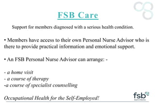 FSB Care
Support for members diagnosed with a serious health condition.
• Members have access to their own Personal Nurse Advisor who is
there to provide practical information and emotional support.
• An FSB Personal Nurse Advisor can arrange: -
- a home visit
- a course of therapy
-a course of specialist counselling
Occupational Health for the Self-Employed!
 