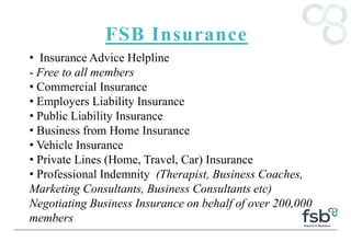 FSB Insurance
• Insurance Advice Helpline
- Free to all members
• Commercial Insurance
• Employers Liability Insurance
• Public Liability Insurance
• Business from Home Insurance
• Vehicle Insurance
• Private Lines (Home, Travel, Car) Insurance
• Professional Indemnity (Therapist, Business Coaches,
Marketing Consultants, Business Consultants etc)
Negotiating Business Insurance on behalf of over 200,000
members
 