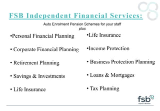 FSB Independent Financial Services:
•Personal Financial Planning
• Corporate Financial Planning
• Retirement Planning
• Savings & Investments
• Life Insurance
Auto Enrolment Pension Schemes for your staff
plus
•Life Insurance
•Income Protection
• Business Protection Planning
• Loans & Mortgages
• Tax Planning
 
