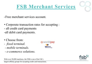 FSB Merchant Services
• Free merchant services account.
• Corporate transaction rates for accepting :
- all credit card payments
-all debit card payments.
• Choose from:
- fixed terminal.
- mobile terminals.
- e-commerce solutions.
With over 20,000 machines, the FSB is one of the UK’s
largest affinity groups for accepting credit card transactions.
 