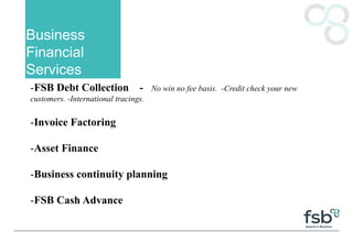 Business
Financial
Services
-FSB Debt Collection - No win no fee basis. -Credit check your new
customers. -International tracings.
-Invoice Factoring
-Asset Finance
-Business continuity planning
-FSB Cash Advance
 