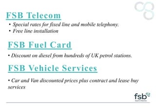 FSB Telecom
• Special rates for fixed line and mobile telephony.
• Free line installation
FSB Fuel Card
• Discount on diesel from hundreds of UK petrol stations.
FSB Vehicle Services
• Car and Van discounted prices plus contract and lease buy
services
 