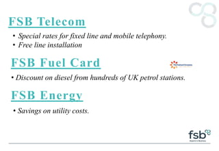 FSB Telecom
• Special rates for fixed line and mobile telephony.
• Free line installation
FSB Fuel Card
• Discount on diesel from hundreds of UK petrol stations.
FSB Energy
• Savings on utility costs.
 