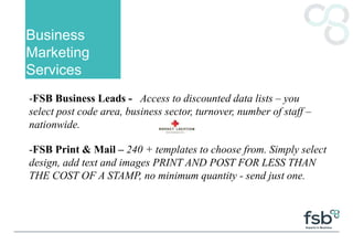 Business
Marketing
Services
-FSB Business Leads - Access to discounted data lists – you
select post code area, business sector, turnover, number of staff –
nationwide.
-FSB Print & Mail – 240 + templates to choose from. Simply select
design, add text and images PRINT AND POST FOR LESS THAN
THE COST OF A STAMP, no minimum quantity - send just one.
 