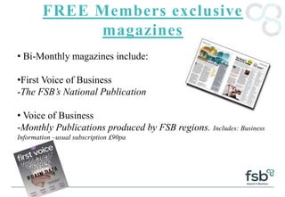 FREE Members exclusive
magazines
• Bi-Monthly magazines include:
•First Voice of Business
-The FSB’s National Publication
• Voice of Business
-Monthly Publications produced by FSB regions. Includes: Business
Information –usual subscription £90pa
 