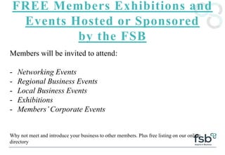 FREE Members Exhibitions and
Events Hosted or Sponsored
by the FSB
Members will be invited to attend:
- Networking Events
- Regional Business Events
- Local Business Events
- Exhibitions
- Members’Corporate Events
Why not meet and introduce your business to other members. Plus free listing on our online
directory
 