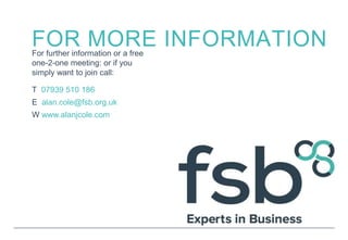 FOR MORE INFORMATIONFor further information or a free
one-2-one meeting: or if you
simply want to join call:
T 07939 510 186
E alan.cole@fsb.org.uk
W www.alanjcole.com
 