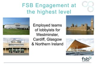 FSB Engagement at
the highest level
Employed teams
of lobbyists for
Westminster,
Cardiff, Glasgow
& Northern Ireland
 