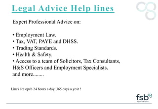 Legal Advice Help lines
Expert Professional Advice on:
• Employment Law.
• Tax, VAT, PAYE and DHSS.
• Trading Standards.
• Health & Safety.
• Access to a team of Solicitors, Tax Consultants,
H&S Officers and Employment Specialists.
and more........
Lines are open 24 hours a day, 365 days a year !
 