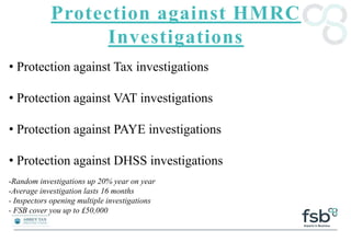 Protection against HMRC
Investigations
• Protection against Tax investigations
• Protection against VAT investigations
• Protection against PAYE investigations
• Protection against DHSS investigations
-Random investigations up 20% year on year
-Average investigation lasts 16 months
- Inspectors opening multiple investigations
- FSB cover you up to £50,000
 