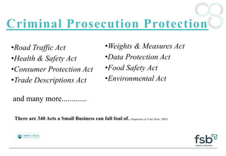 Criminal Prosecution Protection
•Road Traffic Act
•Health & Safety Act
•Consumer Protection Act
•Trade Descriptions Act
and many more.............
•Weights & Measures Act
•Data Protection Act
•Food Safety Act
•Environmental Act
There are 340 Acts a Small Business can fall foul of. (Inspectors at Your Door, 2005)
 