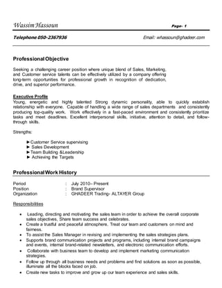 Wassim Hassoun Page- 1
Telephone 050-2367936 Email: whassoun@ghadeer.com
Professional Objective
Seeking a challenging career position where unique blend of Sales, Marketing,
and Customer service talents can be effectively utilized by a company offering
long-term opportunities for professional growth in recognition of dedication,
drive, and superior performance.
Executive Profile
Young, energetic and highly talented Strong dynamic personality, able to quickly establish
relationship with everyone. Capable of handling a wide range of sales departments and consistently
producing top-quality work. Work effectively in a fast-paced environment and consistently prioritize
tasks and meet deadlines. Excellent interpersonal skills, initiative, attention to detail, and follow-
through skills.
Strengths:
►Customer Service supervising
► Sales Development
►Team Building &Leadership
► Achieving the Targets
ProfessionalWork History
Period : July 2010– Present
Position : Brand Supervisor
Organization : GHADEER Trading- ALTAYER Group
Responsibilities
 Leading, directing and motivating the sales team in order to achieve the overall corporate
sales objectives, Share team success and celebrates.
 Create a trustful and peaceful atmosphere. Treat our team and customers on mind and
fairness.
 To assist the Sales Manager in revising and implementing the sales strategies plans.
 Supports brand communication projects and programs, including internal brand campaigns
and events, internal brand-related newsletters, and electronic communication efforts.
 Collaborate with business team to develop and implement marketing communication
strategies.
 Follow up through all business needs and problems and find solutions as soon as possible,
illuminate all the blocks faced on job.
 Create new tasks to improve and grow up our team experience and sales skills.
 