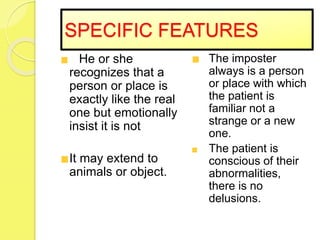 SPECIFIC FEATURES
He or she
recognizes that a
person or place is
exactly like the real
one but emotionally
insist it is not
It may extend to
animals or object.
The imposter
always is a person
or place with which
the patient is
familiar not a
strange or a new
one.
The patient is
conscious of their
abnormalities,
there is no
delusions.
 