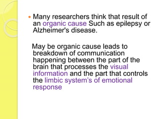  Many researchers think that result of
an organic cause Such as epilepsy or
Alzheimer's disease.
May be organic cause leads to
breakdown of communication
happening between the part of the
brain that processes the visual
information and the part that controls
the limbic system’s of emotional
response
 