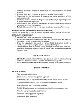 o Primarily responsible for sales & marketing of the company’s brand awareness
activities.
o Received “Best Services Award” as voted by company’s clients in 2013.
o Responsible for the performance & on-going operational excellence of the
outlets nationwide.
o Constantly involved in the marketing activities particularly in organizing events
as part of new client acquisition.
o Responsible for sales report for management as part of collective performance
monitoring for respective branches.
o Tasked with presentation for new product lines to company sales front-liners.
Malaysian Airlines System Berhad (Aug 2004 to Aug 2009)
Joined the airline as a flight attendant receiving special training on courtesy,
etiquette and communications.
Designation: Flight attendant
o Received Best Cabin Crew award for 5 years running.
o As part of the extinguished MAS flight team, world class training was given on
flight safety as well as presentation techniques.
o Given the opportunity to travel to various flight destinations locally &
worldwide; completing long hours of service on and off flights.
o Learned helpful skills in handling unruly passenger in stress-filled situations.
This helps in handling wayward clients in future client management processes
for other firms.
PROJECTS / ACTIVITIES
o 2010 to Present : Member of Division One paintball team in Malaysia. Taking
part in the Malaysian Paintball Squad for Paintball World Cup 2016
o 2016 : Representing PPKM Football contingent for 2016 ACI Games in Singapore
SKILLS & STRENGTHS
Personal Strengths:
 Able to manage a sales teams
 Client oriented in client management approach
 Fast Learner, able to acquire new knowledge/skill in a short period of time
 Great Communication skills, able to communicate well with others
 Able to handle & react in pressure situations
 Reliable & Resilient, able to work independently with minimum supervision
 Friendly, easy going, good sense of humour
 Focused in achieving goals & objectives
 Professional, good work ethics
 