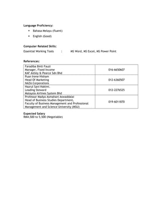 Language Proficiency:
 Bahasa Melayu (fluent)
 English (Good)
Computer Related Skills:
Essential Working Tools : MS Word, MS Excel, MS Power Point
References:
Faradiba Binti Fauzi
Manager, Fixed Income
KAF Astley & Pearce Sdn Bhd
016-6650607
Puan Irene Hisham
Head Of Marketing
NAZA Corporations
012-6360507
Hazrul Sani Hakimi.
Leading Steward
Malaysia Airlines System Bhd
012-2276525
Professor Madya Asmahani Aswaddalai
Head of Business Studies Department,
Faculty of Business Management and Professional
Management and Science University (MSU)
019-6011870
Expected Salary
RM4,500 to 5,500 (Negotiable)
 