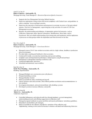 April 12 to Jan 14
Bank of America - Jacksonville, FL
Mortgage Servicing Team Manager II – Retention Operations Quality Assurance
 Supports the Case Management Servicing Default function.
 Supervises appropriate curing actions that ensure compliance with Federal Laws and guidelines in
order to minimize losses and legal concerns.
 Supervises the execution of transactions and responses to customer, investor,or 3rd party related
inquires. First level of management, supervising day to day activities of a team of 2-20 Case
Management associates.
 Requires the understanding and utilization of appropriate options for borrowers, such as
Collections, Repayment plans,Special Forbearance, Modifications, Short Sales, and/or
Foreclosure. Has an in-depth understanding of governing rules and regulations and the implication
of processes on othergroups within the department and other divisions in the firm.
Nov 10 to April 12
Bank of America - Jacksonville, FL
Mortgage Servicing Team Manager I – Foreclosure Review
 Managed a team of 10-15 loan workout associates work in a high volume, deadline or production
driven environment
 Provided daily coaching and feedback to their associates.
 Conducted bi-weekly associate loan monitoring and account auditing.
 Compiled team and departmental performance related reports using Word and Excel.
 Participated in management meetings/conference calls.
 Conducted employment interviews.
 Scheduled and monitored team workflow.
Sept 04 to Jan 10
North West Plumbing - Jacksonville, FL
Plumbing Superintendent
 Managed Multiple new construction crews (all phases)
 Designed plumbing systems
 Managed Quality Control
 Held accountable for daily scheduling and payroll
 Liaison between sales and customer, often offered problem resolutions and recommendations to
new products
 Investigated,determined, and resolved problems with plumbing systems
 Developed systems to increase efficiency and profits
July 02 to June 04
Metris Co. - Jacksonville, FL
Collections Supervisor
 Controlled delinquency and reduced credit loss through maximum account management,
understanding accounts and offering suggestions to collections staff.
 Managed assigned workload on queue/ portfolio and exceed performance/ attendance guidelines.
 Determined and distribute call strategies.
 Held accountable for the efficient and effective operation of the collection unit.
 Implementing training on the center for business solutions call model and influencing behaviors deliver on
Able t o get t o t he hear t of pr oblem s
 
