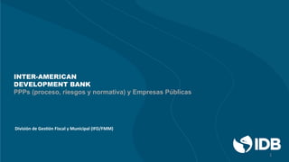 INTER-AMERICAN
DEVELOPMENT BANK
PPPs (proceso, riesgos y normativa) y Empresas Públicas
División	
  de	
  Ges+ón	
  Fiscal	
  y	
  Municipal	
  (IFD/FMM)	
  
1	
  
 