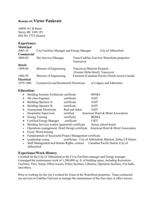 Resume of: Victor Pankratz
10890 161 B Street
Surrey BC V4N 1P1
604 581 3727 (Home)
Experience:
Municipal
2005-16 City Facilities Manager and Energy Manager City of Abbotsford
Commercial
2004-05 Site Services Manager Trane/Cadillac Fairview Waterfront properties
Vancouver
Hotels
1999-04 Director of Engineering Vancouver Marriott Pinnacle
(Former Delta Hotel) Vancouver
1986-99 Director of Engineering Fairmont (Canadian Pacific) Hotels across Canada
Electrical
1979-1986 Commercial and Residential Electrician in Calgary and Edmonton
Education:
 Building Systems Technician certificate BOMA
 4th class Engineer certificate SAIT
 Building Operator A certificate SAIT
 Building Operator B certificate SAIT
 Journeyman Electrician Red seal ticket SAIT
 Hospitality Supervisor certified American Hotel & Motel Association
 Energy Training certificate BOMA
 Certified Energy Manager certificate CIET
 Building Services worker (janitorial) certificate Surrey school board
 Operations management, Hotel Design certificate American Hotel & Motel Association
 Excel, Word training
 Fundamentals of Successful Project Management certificate
 Leadership course certificates City of Abbotsford, Marriott, Delta, CP Hotels
 Staff Management and Human Rights, courses Canadian Pacific Hotels, City of
Abbotsford
Experience/Work History
I worked for the City of Abbotsford as the Civic Facilities manager and Energy manager.
I managed the maintenance work of 1,300,000 sq. ft. of building space, including Recreation
Facilities, Pool, Arena, Office towers, Police facilities, Libraries, Operation facilities, Fire halls,
and others.
Prior to working for the city I worked for Trane at the Waterfront properties. Trane contracted
my services to Cadillac Fairview to manage the maintenance of the four class A office towers;
 