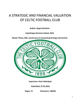 1
A STRATEGIC AND FINANCIAL VALUATION
OF CELTIC FOOTBALL CLUB
Author: Jørgen Breistein
Copenhagen Business School, 2016
Master Thesis, MSc. (cand.merc) in Accounting Strategy and Control
Supervisor: Peter Malmkjær
Submitted: 27.01.2016
Pages: 73 Characters: 180956
 