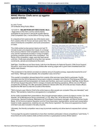 8/24/2015 MANG Warrior Chefs serve up eggstra­special entrées
http://www.120thairliftwing.ang.af.mil/news/story_print.asp?id=123434235 1/1
Staff Sgts. Sara Hardy and Todd Monroe, the fourth
quarter Warrior Chef Competition’s winning team, pose with
their trophy skillets Dec. 4 at the Elkhorn Dining Facility.
Both are from the 120th Force Support Squadron,
Montana Air National Guard. Standing with them are Maj.
Karen Dayle­Horsley, 341st Force Support Squadron
commander, and event coordinator Staff Sgt. Amber
Moore, 341st FSS noncommissioned officer in charge of
missile alert feeding operations. (U.S. Air Force
photo/Tech. Sgt. Christina Perchine) 
 
 MANG Warrior Chefs serve up eggstra­
special entrées
by John Turner
341st Missile Wing Public Affairs
12/12/2014 ­ MALMSTROM AIR FORCE BASE, Mont. ­
­ Eggs were on the menu as five culinary teams
scrambled for top honors in the fourth quarter Warrior
Chef Competition Dec. 4 at the Elkhorn Dining Facility.
In a departure from past events, two of the teams were
from outside of the Air Force's services career field. This
was to diversify the competition and build camaraderie
on base.
The chefs worked as two­person teams and had 70
minutes to plan and prepare their meals. In a change
from previous Warrior Chef competitions, teams could
only use the ingredients provided in a bag of mystery
groceries revealed at the start of the competition. The
theme of the competition­­eggs­­was also kept secret
until then. Chefs were allowed to bring their own spices,
condiments, utensils and dishware to the event.
Staff Sgts. Todd Monroe and Sara Hardy, both from the Montana Air National Guard's 120th Force Support
Squadron, took home first­place trophy skillets after wowing judges with a grand slam breakfast bowl and
apple crepe dessert.
"The excitement in the kitchen provided an extreme amount of positive energy, especially towards the end,"
said Hardy. "Although it was stressful, the competition was a lot of fun."
This quarter's competition allowed teams from outside of the services career field to participate. Facility
managers from the 341st Operations Group were invited to compete in this Warrior Chef because FMs often
voluntarily assist with food preparation at missile alert facilities, said event coordinator Staff Sgt. Amber Moore,
341st Force Support Squadron NCO in charge of missile alert feeding operations. While only one FM team
accepted the challenge, the offer generated additional interest within the 341st OG and two missile officers
became the fifth team to enter the crucible of the kitchen.
"We're trying to open Warrior Chef to the entire base so other people can compete if they are interested," said
Moore. "We wanted to make this a smorgasbord or competitors."
As the chefs completed their presentations, they brought samples before a panel of judges to review. Col. Ken
Speidel, 341st Maintenance Group commander, Lt. Col. Allan Fiel, 341st Security Forces Group vice
commander, Gerrard Contreras, Malmstrom Air Force Base Commissary manager, and Senior Airman Austin
Beaty, 341st Communications Squadron and Air Force Association representative, scored each presentation
based on taste, appearance, creativity and use of the theme ingredient. The dress and appearance of each
chef team was also included in the tally of points.
Ultimately, the friendly competition was a way to promote creativity and allow teams to express their culinary
skills.
"I encourage the squadron leadership to have their members participate in future competitions," said Hardy. "I
know there are some creative chefs out there and this is a great place to show off their talent."
 