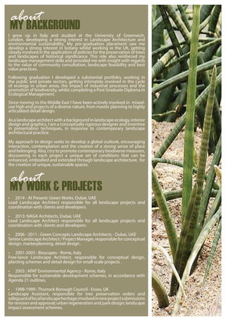 I grew up in Italy and studied at the University of Greenwich,
London, developing a strong interest in Landscape Architecture and
environmental sustainability. My pre-graduation placement saw me
develop a strong interest in botany whilst working in the UK, getting
closely involved in the application of policies for the preservation of trees
and landscapes of historical significance. This role also reinforced my
landscape management skills and provided me with insight with regards
to the value of community consultation, landscape feasibility and best
value practices.
Following graduation I developed a substantial portfolio, working in
the public and private sectors, getting intimately involved in the cycle
of ecology in urban areas, the impact of industrial processes and the
promotion of biodiversity, whilst completing a Post Graduate Diploma in
Ecological Management.
Since moving to the Middle East I have been actively involved in mixed-
use high end projects of a diverse nature, from master planning to highly
articulated detail design.
As a landscape architect with a background in landscape ecology, interior
design and graphics, I am a conceptually rigorous designer and inventive
in presentation techniques, in response to contemporary landscape
architectural practice.
My approach to design seeks to develop a global outlook, encouraging
interaction, contemplation and the creation of a strong sense of place
and belonging. Also, I try to promote contemporary biodiverse measures,
discovering in each project a unique set of conditions that can be
enhanced, embodied and extended through landscape architecture, for
the creation of unique, sustainable spaces.
• 2014 - At Present: Green Works, Dubai, UAE
Lead Landscape Architect responsible for all landscape projects and
coordination with clients and developers.
• 2013: NAGA Architects, Dubai, UAE
Lead Landscape Architect responsible for all landscape projects and
coordination with clients and developers.
• 2006 - 2011 : Green Concepts Landscape Architects - Dubai, UAE
Senior Landscape Architect / Project Manager, responsible for conceptual
design, masterplanning, detail design .
• 2001-2005 : Bioscapes - Rome, Italy
Free-lance Landscape Architect, responsible for conceptual design,
planting schemes and detail design for small-scale projects .
• 2003 : APAT Environmental Agency - Rome, Italy
Responsible for sustainable development schemes, in accordance with
Agenda 21 outlines,
• 1998-1999 : Thurrock Borough Council - Essex, UK
Landscape Assistant, responsible for tree preservation orders and
safeguardoflocallandscapeheritage;involvedinnewprojectsubmissions
for revision and approval; urban regeneration and park design; landscape
impact assessment schemes.
MY BACKGROUND
about
MY WORK & PROJECTS
about
 