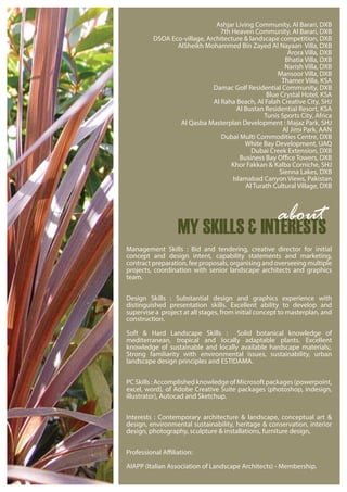 Ashjar Living Community, Al Barari, DXB
7th Heaven Community, Al Barari, DXB
DSOA Eco-village, Architecture & landscape competition, DXB
AlSheikh Mohammed Bin Zayed Al Nayaan Villa, DXB
Arora Villa, DXB
Bhatia Villa, DXB
Narish Villa, DXB
Mansoor Villa, DXB
Thamer Villa, KSA
Damac Golf Residential Community, DXB
Blue Crystal Hotel, KSA
Al Raha Beach, Al Falah Creative City, SHJ
Al Bustan Residential Resort, KSA
Tunis Sports City, Africa
Al Qasba Masterplan Development : Majaz Park, SHJ
Al Jimi Park, AAN
Dubai Multi Commodities Centre, DXB
White Bay Development, UAQ
Dubai Creek Extension, DXB
Business Bay Office Towers, DXB
Khor Fakkan & Kalba Corniche, SHJ
Sienna Lakes, DXB
Islamabad Canyon Views, Pakistan
Al Turath Cultural Village, DXB
Management Skills : Bid and tendering, creative director for initial
concept and design intent, capability statements and marketing,
contract preparation, fee proposals, organising and overseeing multiple
projects, coordination with senior landscape architects and graphics
team.
Design Skills : Substantial design and graphics experience with
distinguished presentation skills. Excellent ability to develop and
supervise a project at all stages, from initial concept to masterplan, and
construction.
Soft & Hard Landscape Skills : Solid botanical knowledge of
mediterranean, tropical and locally adaptable plants. Excellent
knowledge of sustainable and locally available hardscape materials;.
Strong familiarity with environmental issues, sustainability, urban
landscape design principles and ESTIDAMA.
PC Skills : Accomplished knowledge of Microsoft packages (powerpoint,
excel, word), of Adobe Creative Suite packages (photoshop, indesign,
illustrator), Autocad and Sketchup.
Interests : Contemporary architecture & landscape, conceptual art &
design, environmental sustainability, heritage & conservation, interior
design, photography, sculpture & installations, furniture design,
Professional Affiliation:
AIAPP (Italian Association of Landscape Architects) - Membership.
MY SKILLS & INTERESTS
about
 