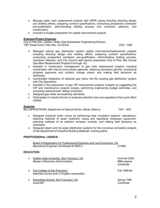2
 Manage water main replacement projects with HDPE piping including directing design
and drafting efforts, preparing contract specifications, conducting prospective contractor
pre-qualification, administrating bidding process and contractor selection, and
construction).
 Involved in budget preparation for capital improvement projects.
Engineer/Project Engineer
City of Palo Alto, Utilities, Water-Gas-Wastewater Engineering Division,
1007 Elwell Court, Palo Alto, CA 94303 2/93 – 5/09
 Managed natural gas distribution system capital improvement/replacement projects
including directing design and drafting efforts, preparing contract specifications,
conducting prospective contractor pre-qualification, administrating bidding process,
contractor selection, and City Council staff reports preparation (City of Palo Alto Annual
Gas Main Replacement Projects 9 through 16).
 Assisted in construction management of gas main replacement projects including
coordination with internal and outside agencies, obtaining necessary permits, processing
progress payments and contract change orders, and making field decisions as
necessary.
 Coordinated integration of replaced gas mains into the existing gas distribution system
with City Operations.
 Assisted in the preparation of gas CIP improvement projects’ budgets by suggesting the
CIP and maintenance projects scopes, performing engineering budget estimates, and
proposing replacements’ design schedules.
 Designed gas meter set assembly standards.
 Participated in industry forums to evaluate potential rules and regulations that could affect
Utilities.
Engineer
BELGIPROSTROM, Department of Special Works, Minsk, Belarus 7/87 – 8/91
 Designed industrial boiler rooms by performing heat circulation systems’ calculations,
selecting methods of water treatment, sizing and specifying necessary equipment,
selecting methods of air pollution emission controls, and making field decisions as
necessary.
 Designed steam and hot water distribution systems for the numerous renovation projects
of the Department of Industrial Building Materials’ existing plants.
PROFFESSIONAL LISENCE:
Board of Registration for Professional Engineers and Land Surveyors, CA
Mechanical Engineer (Certificate M 30651) 2/1998
EDUCATION:
 Golden Gate University, San Francisco, CA Summer 2002
Master of Business Administration MBA degree
Certificate
 City College of San Francisco Fall 1998-99
Assorted course work in English composition
 Rosenberg School, San Francisco, CA Spring 1992
AutoCAD Certificate
 