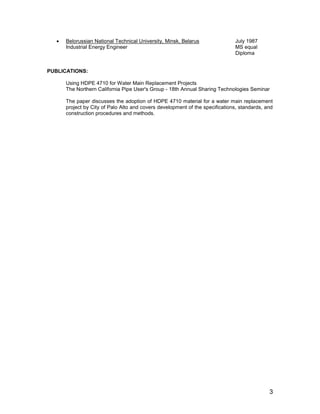 3
 Belorussian National Technical University, Minsk, Belarus July 1987
Industrial Energy Engineer MS equal
Diploma
PUBLICATIONS:
Using HDPE 4710 for Water Main Replacement Projects
The Northern California Pipe User's Group - 18th Annual Sharing Technologies Seminar
The paper discusses the adoption of HDPE 4710 material for a water main replacement
project by City of Palo Alto and covers development of the specifications, standards, and
construction procedures and methods.
 