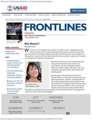 Why Women? | FrontLines February/March 2011 | U.S. Agency for International Development
http://www.usaid.gov/news-information/frontlines/haitiwomen-development/why-women[6/4/2015 4:59:16 PM]
USAID Leadership
Home » News & Information » Frontlines » Haiti / Women in Development » Why Women?
INSIDE THIS ISSUE
Insights from
Administrator Shah
HAITI
The Most Resilient
People on Earth: Haiti
Still Standing After
Trio of Disasters
Faced with Destruction,
Earthquake
Responders Address
Immediate Suffering
Mangoes and Tees: the
Next Phase of Haitian
Recovery?
Mobile Banking: Will It
Transform Haiti's
Transactions?
2010—The Year in
Review
Voices from the Field
With a Roof Over Their
Heads…
Your Voice: Dèyè Mòn
VIEW ISSUE
HOME PAGE
Haiti / Women in Development

February/March 2011
Why Women?
Mary Ellen Duke
W
Mary Ellen Duke
Bita Rodrigues, USAID
hy women? This should not be a question. Of course, women—especially since we
make up 50 percent of the world's population! Every day we read or hear about how
girls and women are excluded or absent from places like the secondary school classroom or
the boardroom, and even from the World Economic Summit at Davos—where only 16 percent
of participants had a second X chromosome.
But what we need to see, read, and hear about are
those girls and women who are present and
accounted for; and who are already making a
difference in their countries, their region, and, more
importantly, their communities. This is where role-
modeling begins.
Over the years, from Honduras to Sri Lanka to
Southern Africa, I've heard girls and boys around the
globe list politicians, musicians, and sports stars as
role models. But what about the role models in their
own backyards? Young girls in Brazil now know that a
woman can become president. This is exciting. But
wouldn't it also have been exciting to follow Dilma
Rousseff's pre-presidential path along the way? And what about the other inspiring girls and
women who aren't in the national spotlight?
In Egypt, girls and women are out in the street, making their voices heard. Egyptian feminist
Nawal el Sadaawi said in a recent interview that women who rarely leave their houses were
now protesting in Tahrir Square. Girls and women across all levels need to be seen, heard,
and celebrated so that other girls and women can learn from their experiences and perhaps
dare to do something they thought was just for boys or men. The multiplier effect can be a
powerful tool, especially in development.
There was a saying in my grandmother's day that a lady should have her name in the
newspaper only three times in her life: when she is born, when she gets married, and when
she dies. Well, those days are long gone. While we have television, radio, and Internet, we
WHO WE ARE WHAT WE DO WHERE WE WORK RESULTS & DATA NEWS & INFORMATION WORK WITH USAID
JOIN
Find out about career
opportunities at USAID
ACT
Learn how you can get involved
and lend a hand.
PARTNER
Find business and funding
opportunities.
COMMENT
Make a general inquiry or
suggest an improvement.
CONNECT SEARCH
Faceb Twitte 
RSS Linked YouTu 
Stay
Conne
 