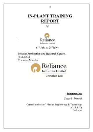 [1]
IN-PLANT TRAINING
REPORT
At

(1st
July to 28th
July)
Product Application and Research Centre,
(P.A.R.C.)
Chembur,Mumbai
Submitted by:
Suyash Trivedi
Central Institute of Plastics Engineering & Technology
(C.I.P.E.T.)
Lucknow
 