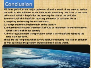 All three pollution are major problems of entire world. If we want to reduce
the ratio of the pollution so we have to do something. We have to do some
other work which is helpful for the reducing the ratio of the pollution.
Some work which is helpful in reducing the ration of pollution like as :-
1. Recycling and reusing the waste material.
2. Sewage treatment implement in entire country.
3. Industries waste water treatment it should be implement in entire industries
which is establish in our country.
4. If we use government transportation which is very helpful to reducing the
ratio in air pollution.
These are the few points which is very helpful to reducing the ratio of pollution
as well as remove the problem of pollution from entire world.
10
 