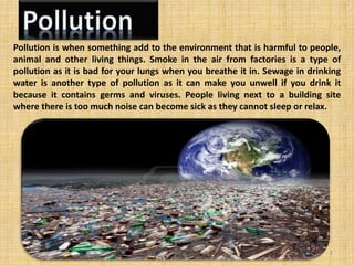 Pollution is when something add to the environment that is harmful to people,
animal and other living things. Smoke in the air from factories is a type of
pollution as it is bad for your lungs when you breathe it in. Sewage in drinking
water is another type of pollution as it can make you unwell if you drink it
because it contains germs and viruses. People living next to a building site
where there is too much noise can become sick as they cannot sleep or relax.
2
 