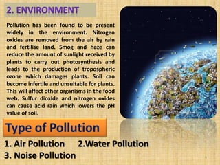 Pollution has been found to be present
widely in the environment. Nitrogen
oxides are removed from the air by rain
and fertilise land. Smog and haze can
reduce the amount of sunlight received by
plants to carry out photosynthesis and
leads to the production of tropospheric
ozone which damages plants. Soil can
become infertile and unsuitable for plants.
This will affect other organisms in the food
web. Sulfur dioxide and nitrogen oxides
can cause acid rain which lowers the pH
value of soil.
Type of Pollution
1. Air Pollution 2.Water Pollution
3. Noise Pollution 4
 