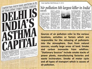 Sources of air pollution refer to the various
locations, activities or factors which are
responsible for the releasing of pollutants
into the atmosphere. Dust from natural
sources, usually large areas of land. Smoke
and carbon monoxide from wildfires.
"Stationary Sources" include smoke stacks of
power plants, manufacturing factories and
waste incinerators. Smoke of motor cycle
and all types of transport which is causes of
air pollution. 6
 