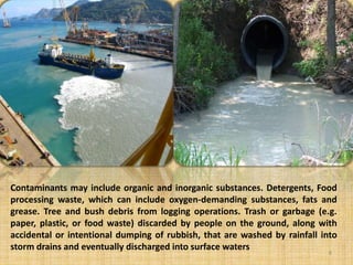 Contaminants may include organic and inorganic substances. Detergents, Food
processing waste, which can include oxygen-demanding substances, fats and
grease. Tree and bush debris from logging operations. Trash or garbage (e.g.
paper, plastic, or food waste) discarded by people on the ground, along with
accidental or intentional dumping of rubbish, that are washed by rainfall into
storm drains and eventually discharged into surface waters
8
 