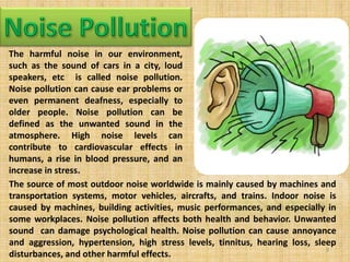 The harmful noise in our environment,
such as the sound of cars in a city, loud
speakers, etc is called noise pollution.
Noise pollution can cause ear problems or
even permanent deafness, especially to
older people. Noise pollution can be
defined as the unwanted sound in the
atmosphere. High noise levels can
contribute to cardiovascular effects in
humans, a rise in blood pressure, and an
increase in stress.
The source of most outdoor noise worldwide is mainly caused by machines and
transportation systems, motor vehicles, aircrafts, and trains. Indoor noise is
caused by machines, building activities, music performances, and especially in
some workplaces. Noise pollution affects both health and behavior. Unwanted
sound can damage psychological health. Noise pollution can cause annoyance
and aggression, hypertension, high stress levels, tinnitus, hearing loss, sleep
disturbances, and other harmful effects.
9
 